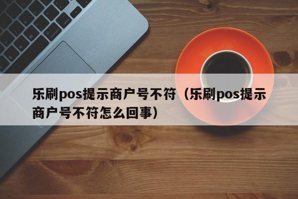 乐刷pos提示商户号不符（乐刷pos提示商户号不符怎么回事）