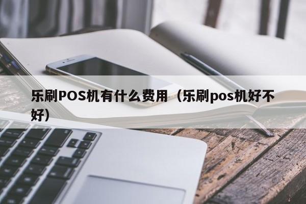 乐刷POS机有什么费用（乐刷pos机好不好）