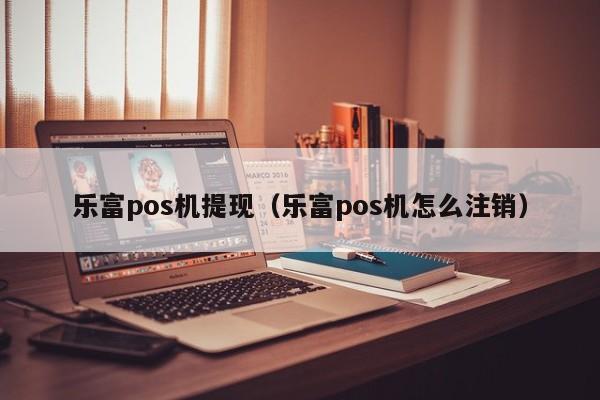 乐富pos机提现（乐富pos机怎么注销）