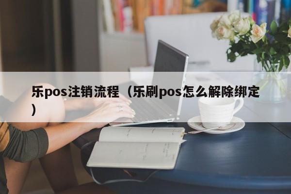 乐pos注销流程（乐刷pos怎么解除绑定）