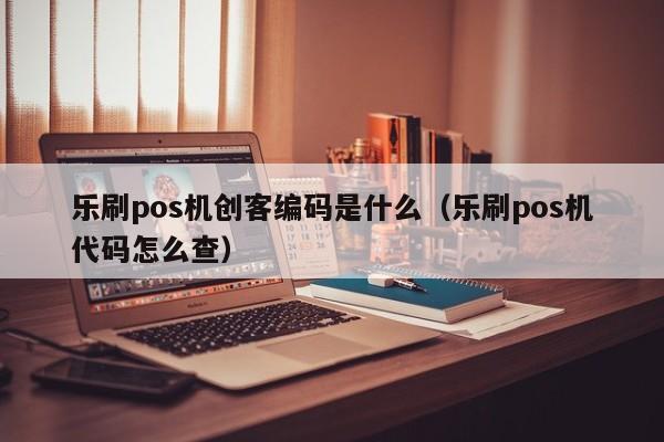 乐刷pos机创客编码是什么（乐刷pos机代码怎么查）