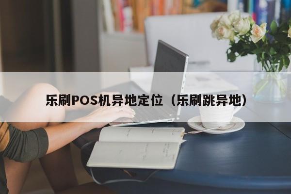 乐刷POS机异地定位（乐刷跳异地）