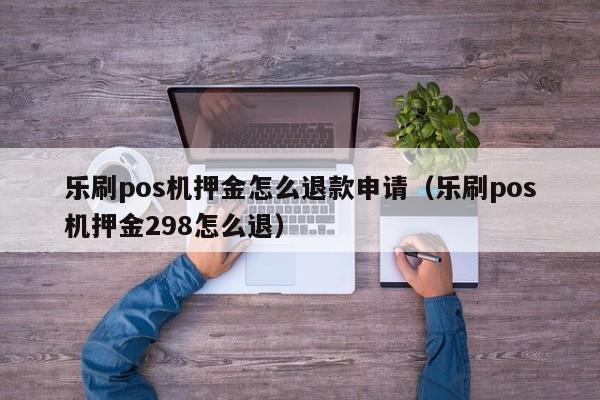 乐刷pos机押金怎么退款申请（乐刷pos机押金298怎么退）