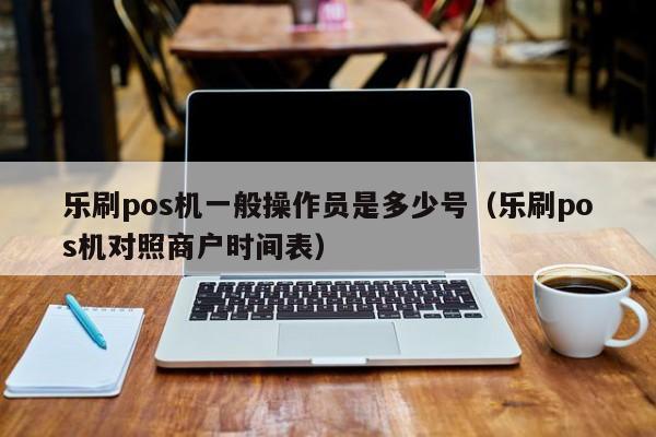 乐刷pos机一般操作员是多少号（乐刷pos机对照商户时间表）