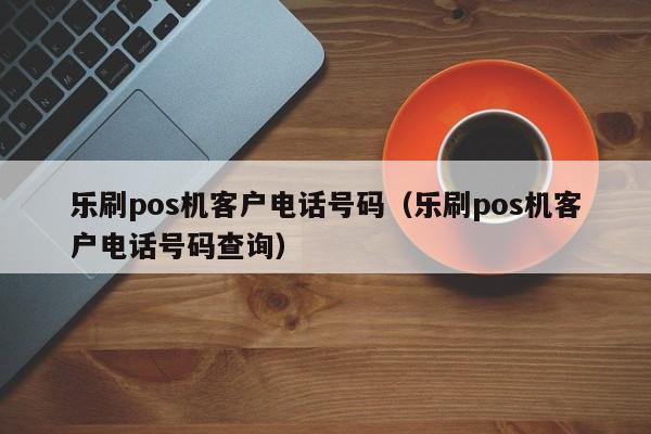 乐刷pos机客户电话号码（乐刷pos机客户电话号码查询）