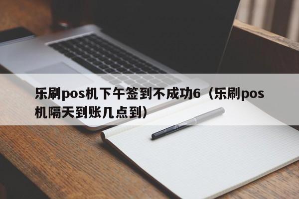 乐刷pos机下午签到不成功6（乐刷pos机隔天到账几点到）