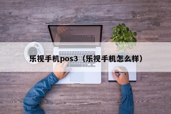 乐视手机pos3（乐视手机怎么样）