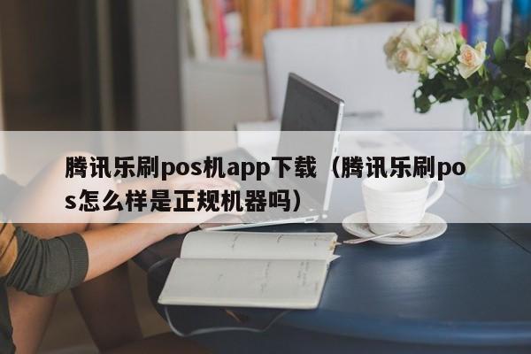 腾讯乐刷pos机app下载（腾讯乐刷pos怎么样是正规机器吗）