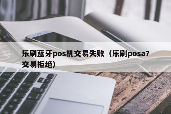 乐刷蓝牙pos机交易失败（乐刷posa7交易拒绝）