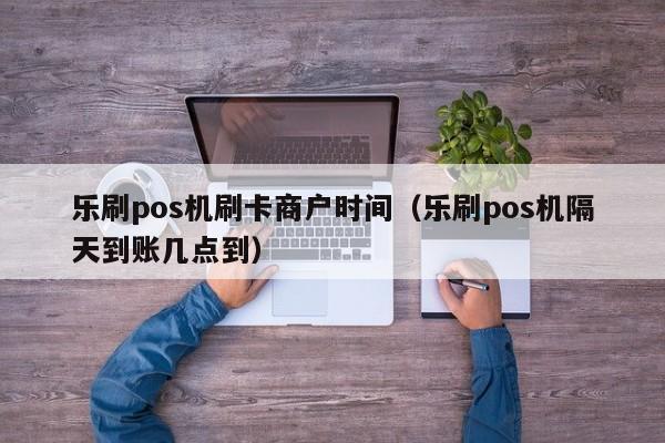 乐刷pos机刷卡商户时间（乐刷pos机隔天到账几点到）