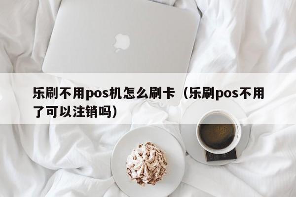 乐刷不用pos机怎么刷卡（乐刷pos不用了可以注销吗）