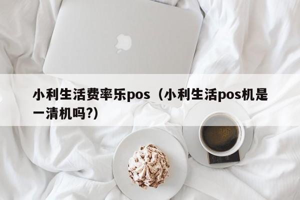 小利生活费率乐pos（小利生活pos机是一清机吗?）