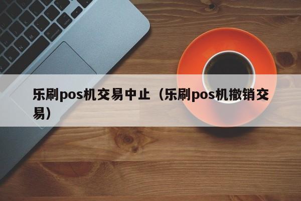 乐刷pos机交易中止（乐刷pos机撤销交易）