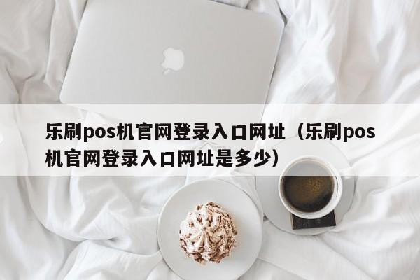 乐刷pos机官网登录入口网址（乐刷pos机官网登录入口网址是多少）