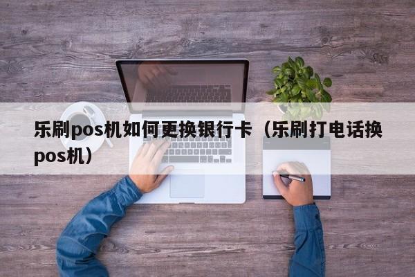 乐刷pos机如何更换银行卡（乐刷打电话换pos机）