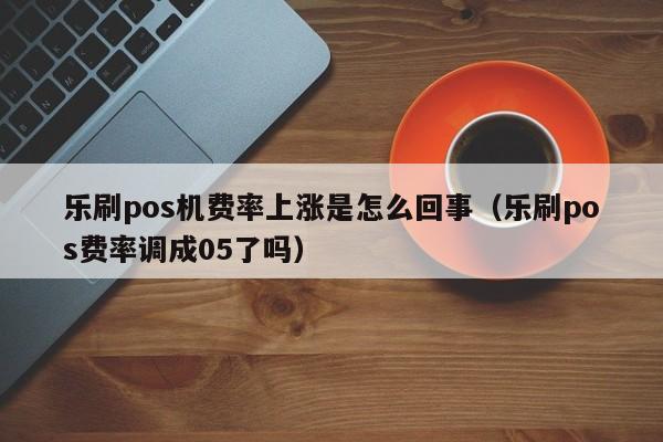 乐刷pos机费率上涨是怎么回事（乐刷pos费率调成05了吗）