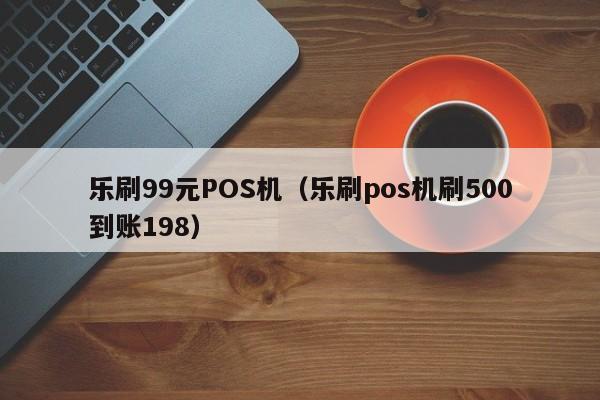 乐刷99元POS机（乐刷pos机刷500到账198）