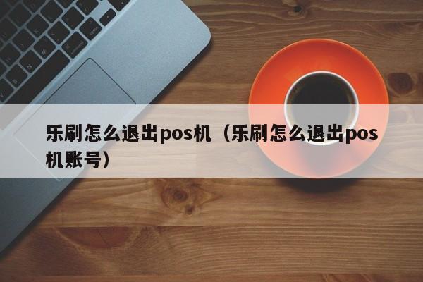 乐刷怎么退出pos机（乐刷怎么退出pos机账号）