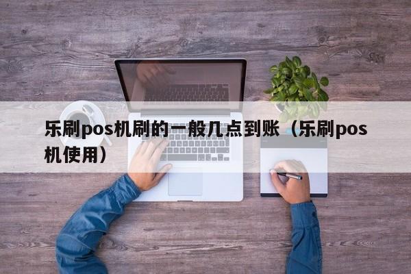 乐刷pos机刷的一般几点到账（乐刷pos机使用）