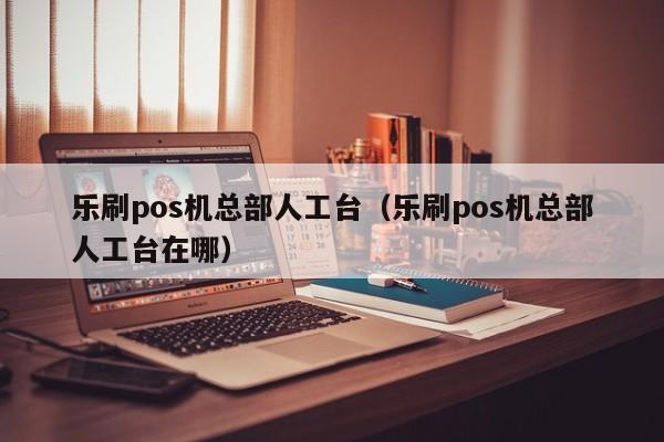 乐刷pos机总部人工台（乐刷pos机总部人工台在哪）