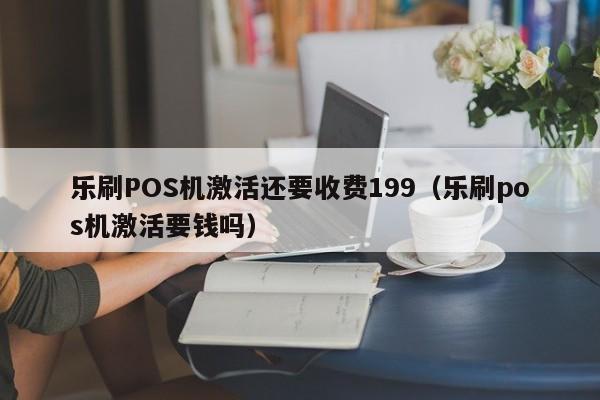 乐刷POS机激活还要收费199（乐刷pos机激活要钱吗）