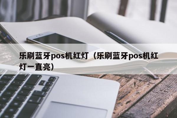 乐刷蓝牙pos机红灯（乐刷蓝牙pos机红灯一直亮）