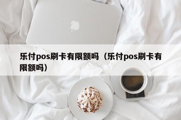 乐付pos刷卡有限额吗（乐付pos刷卡有限额吗）