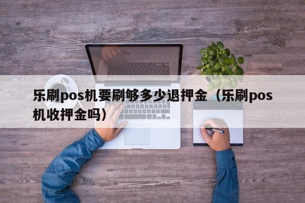 乐刷pos机要刷够多少退押金（乐刷pos机收押金吗）