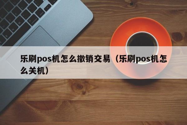 乐刷pos机怎么撤销交易（乐刷pos机怎么关机）