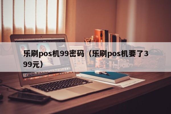 乐刷pos机99密码（乐刷pos机要了399元）