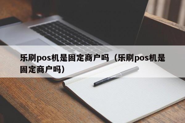 乐刷pos机是固定商户吗（乐刷pos机是固定商户吗）