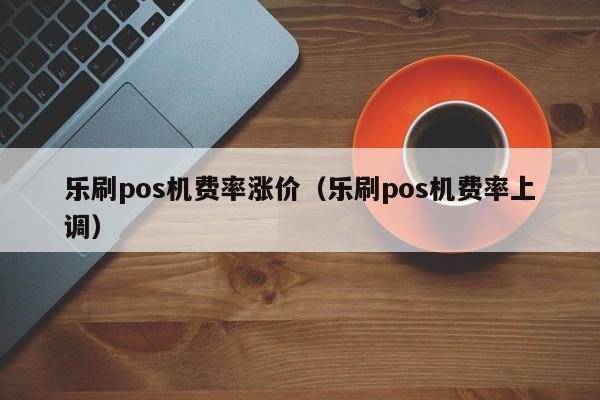 乐刷pos机费率涨价（乐刷pos机费率上调）