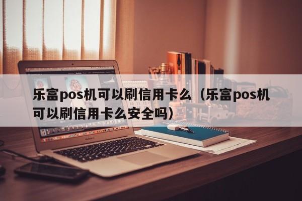 乐富pos机可以刷信用卡么（乐富pos机可以刷信用卡么安全吗）