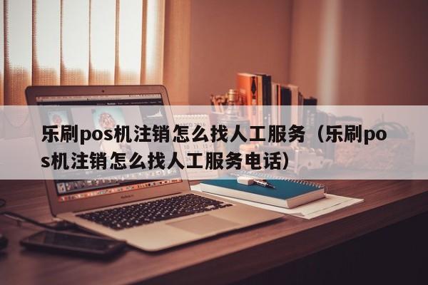 乐刷pos机注销怎么找人工服务（乐刷pos机注销怎么找人工服务电话）