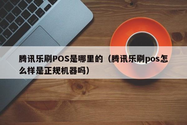 腾讯乐刷POS是哪里的（腾讯乐刷pos怎么样是正规机器吗）