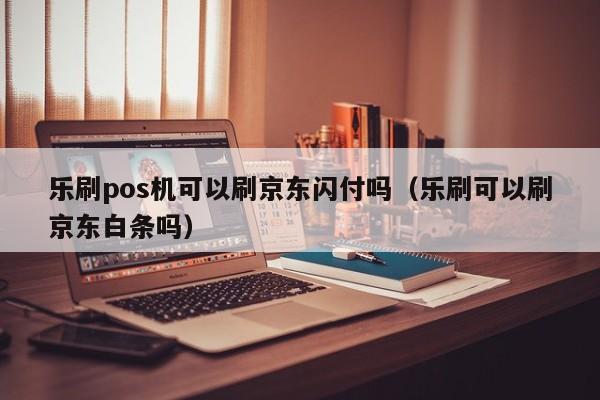 乐刷pos机可以刷京东闪付吗（乐刷可以刷京东白条吗）