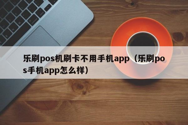 乐刷pos机刷卡不用手机app（乐刷pos手机app怎么样）