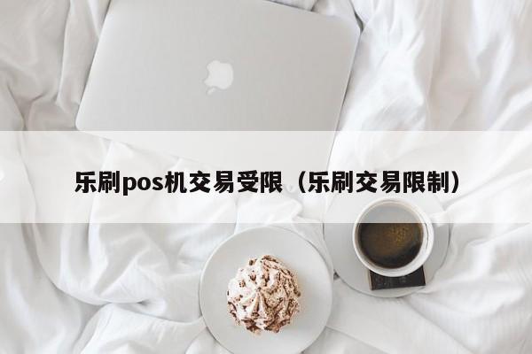 乐刷pos机交易受限（乐刷交易限制）