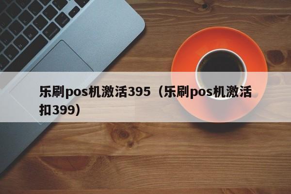 乐刷pos机激活395（乐刷pos机激活扣399）