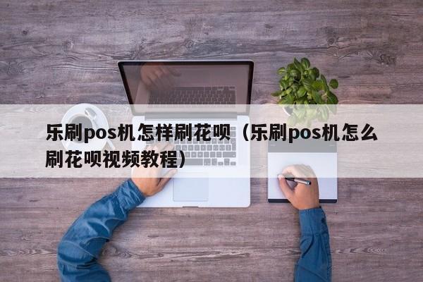 乐刷pos机怎样刷花呗（乐刷pos机怎么刷花呗视频教程）