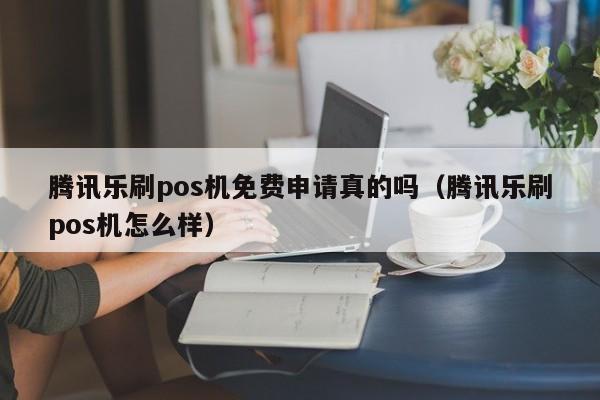 腾讯乐刷pos机免费申请真的吗（腾讯乐刷pos机怎么样）