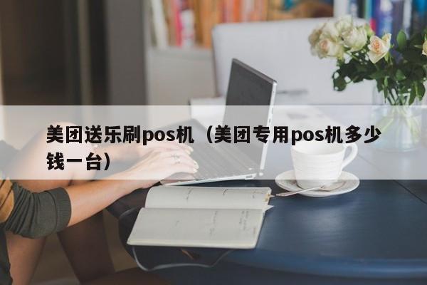 美团送乐刷pos机（美团专用pos机多少钱一台）