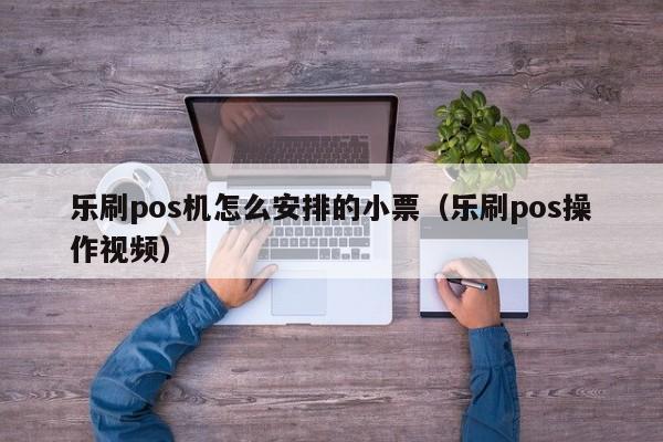 乐刷pos机怎么安排的小票（乐刷pos操作视频）