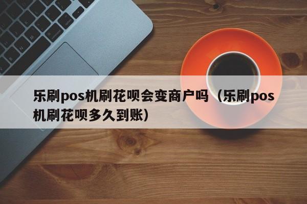 乐刷pos机刷花呗会变商户吗（乐刷pos机刷花呗多久到账）