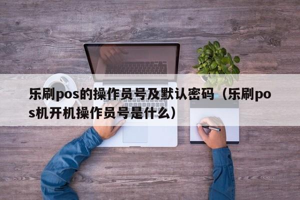 乐刷pos的操作员号及默认密码（乐刷pos机开机操作员号是什么）