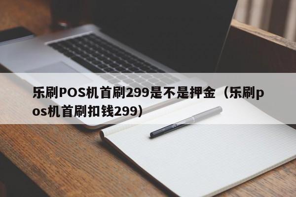 乐刷POS机首刷299是不是押金（乐刷pos机首刷扣钱299）