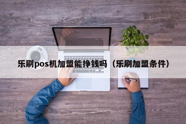 乐刷pos机加盟能挣钱吗（乐刷加盟条件）