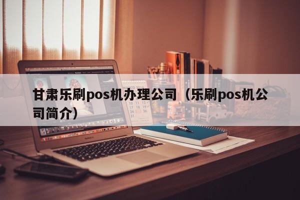 甘肃乐刷pos机办理公司（乐刷pos机公司简介）