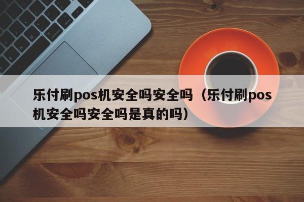 乐付刷pos机安全吗安全吗（乐付刷pos机安全吗安全吗是真的吗）