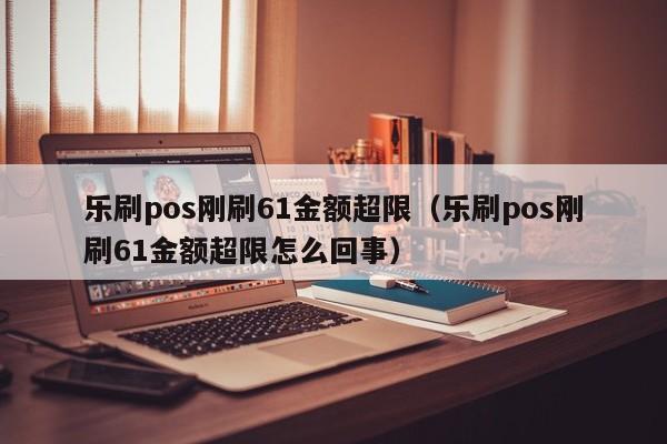 乐刷pos刚刷61金额超限（乐刷pos刚刷61金额超限怎么回事）